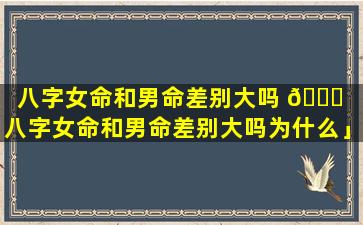 八字女命和男命差别大吗 🕊 「八字女命和男命差别大吗为什么」